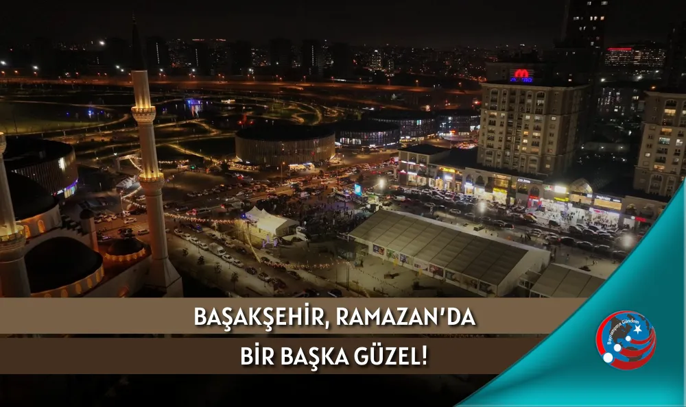 BAŞAKŞEHİR, RAMAZAN’DA BİR BAŞKA GÜZEL!