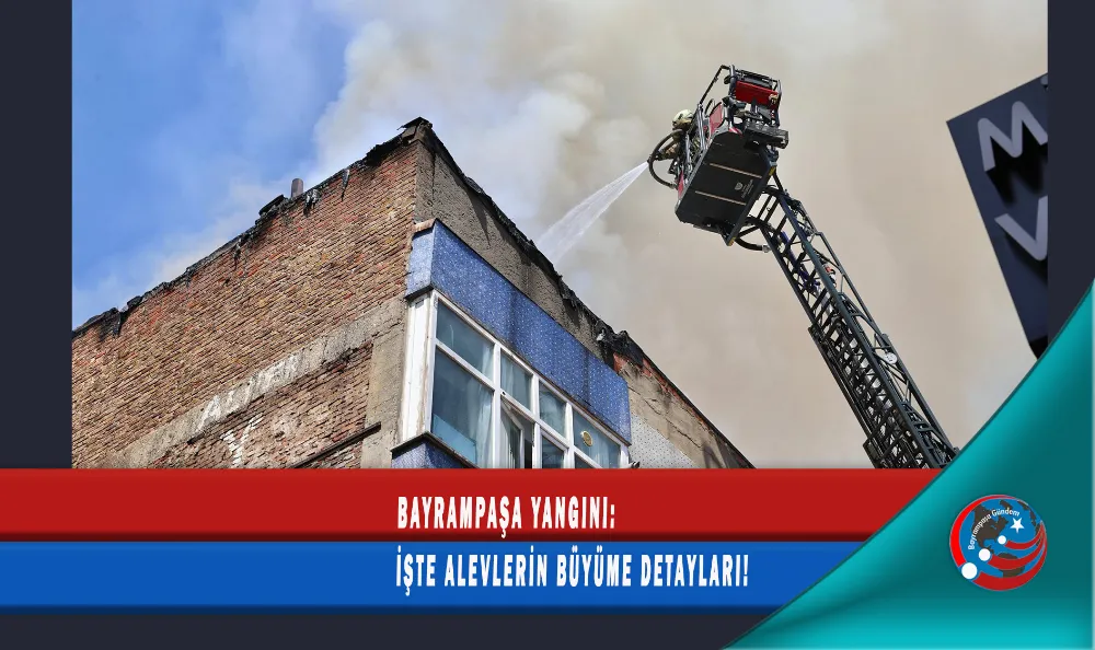 BAYRAMPAŞA YANGINI: İŞTE ALEVLERİN BÜYÜME DETAYLARI!
