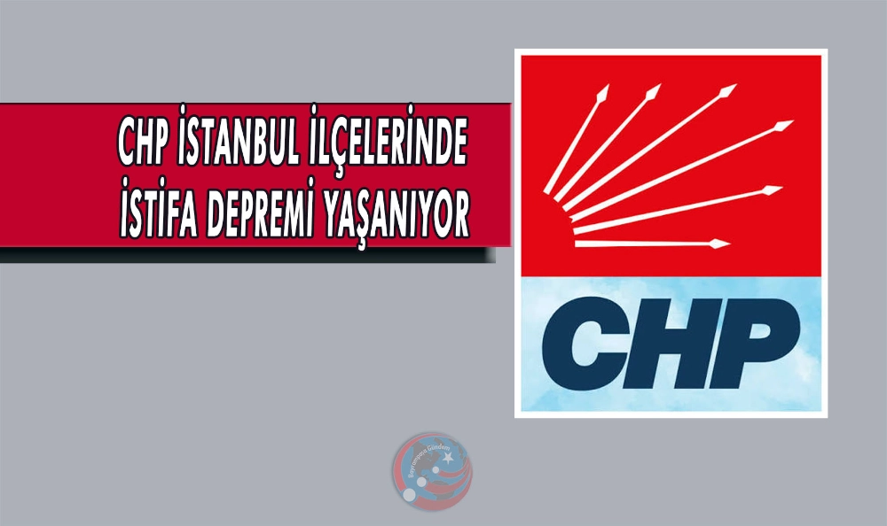 CHP İSTANBUL İLÇELERİNDE İSTİFA DEPREMİ YAŞANIYOR